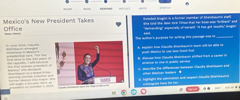 a a
READY READ RESPOND REFLECT WRITE STRETCH
Mexico's New President Takes Soledad Aragón is a former member of Sheinbaum's staff,
She told the New York Times that her boss was "brilliant" and
Office
Newa: History said. "demanding," especially of herself. "It has got results," Aragón
The author's purpose for writing this passage was to_
In June 2024, Claudia
victorious in Mexico'sA. explain how Claudia Sheinbaum's team will be able to
Sheinbaum emerged
presidential race. "For the push Mexico to use less fossil fuel
the republic, I will becomeB. discuss how Claudia Sheinbaum shifted from a career in
first time in the 200 years o
the first woman president oscience to one in public service
Sheinbaum is a Nobel PrizeC. describe the differences between Claudia Sheinbaum and
Mexico," she declared.
winning climate scientist aother Mexican leaders
former Mexico City mayor. D. highlight the admiration and respect Claudia Sheinbaum's
willl begin a six-year term a
president on October 1, 2024. Claudia Steebaum takcolleagues have for her
Oat 4 * 07U5