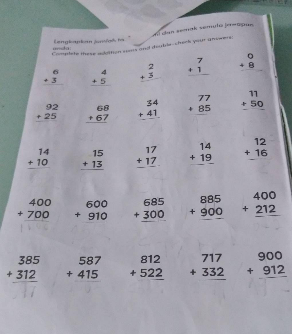 mi dan semak semula jawapan
Lengkapkan jumlah to
Complete these addition sums and double-check your answers:
anda:
beginarrayr 6 +3 hline endarray beginarrayr 4 +5 hline endarray beginarrayr 2 +3 hline endarray beginarrayr 7 +1 hline endarray beginarrayr 0 +8 hline endarray
beginarrayr 92 +25 hline endarray beginarrayr 68 +67 hline endarray beginarrayr 34 +41 hline endarray beginarrayr 77 +85 hline endarray beginarrayr 11 +50 hline endarray
beginarrayr 14 +10 hline endarray beginarrayr 15 +13 hline endarray beginarrayr 17 +17 hline endarray beginarrayr 14 +19 hline endarray beginarrayr 12 +16 hline endarray
beginarrayr 400 +700 hline endarray beginarrayr 600 +910 hline endarray beginarrayr 685 +300 hline endarray beginarrayr 885 +900 hline endarray beginarrayr 400 +212 hline endarray
beginarrayr 385 +312 hline endarray beginarrayr 587 +415 hline endarray beginarrayr 812 +522 hline endarray beginarrayr 717 +332 hline endarray beginarrayr 900 +912 hline endarray