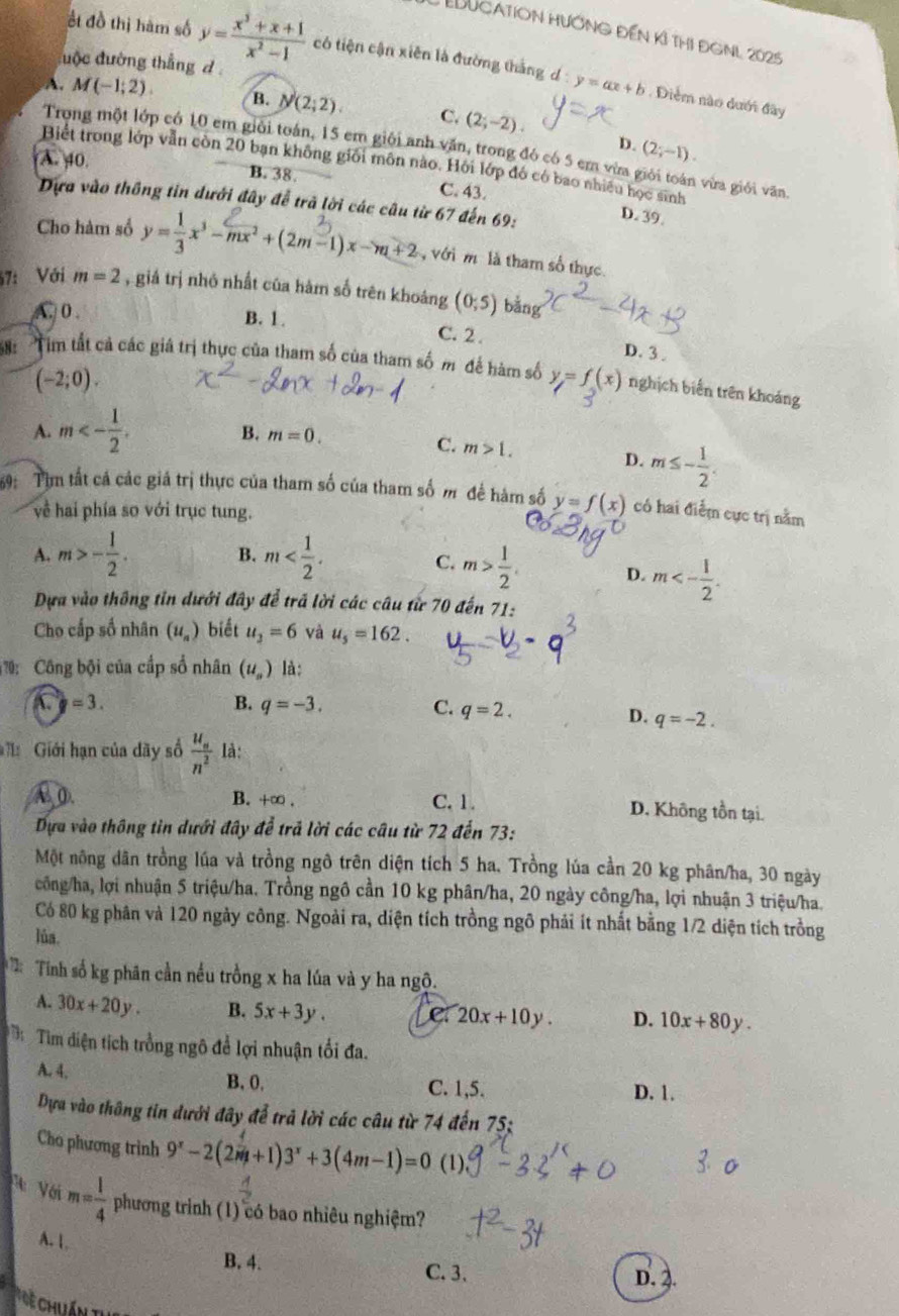 EDucatioN Hướng đến kỉ thị đGNL 2025
đuộc đường thắng d 
हt đồ thị hàm số y= (x^3+x+1)/x^2-1  có tiện cận xiên là đường thắng d y=ax+b Diểm nào dưới đây
A M(-1,2). B. N(2;2) C. (2;-2).
D. (2;-1).
Trong một lớp có 10 em giải toán, 15 em giội anh văn, trong đó có 5 em vừa giới toán vừa giới văn
A. 40.
Biết trong lớp vẫn còn 20 bạn không giới môn nào. Hỏi lớp đó có bao nhiều học sinh
B. 38. C. 43.
Dựa vào thông tin dưới đây để trả lời các câu từ 67 đến 69: D. 39.
Cho hàm số y=-x'-mx²+(2m-1)x-m+2  với m là tham số thực
57: Với m=2 , giả trị nhỏ nhất của hàm số trên khoảng (0;5) bǎng
A. 0 .
B. 1. C. 2 .
D. 3 .
S: Tim tất cả các giá trị thực của tham số của tham số m để hàm số y=f(x) nghịch biến trên khoảng
(-2;0).
A. m<- 1/2 .
B. m=0. C. m>1.
D. m≤ - 1/2 .
69: Tim tất cá các giá trị thực của tham số của tham số m để hàm số y=f(x) có hai điểm cực trị nằm
về hai phía so với trục tung.
A. m>- 1/2 . B. m
C. m> 1/2 . D. m<- 1/2 .
Dựa vào thông tin dưới đây để trả lời các câu từ 70 đến 71:
Cho cấp số nhân (u_a) biết u_2=6 và u_5=162.
70:  Công bội của cấp số nhân (u_n) là:
=3.
B. q=-3. C. q=2.
D. q=-2.
*   Giới hạn của dãy số frac u_nn^2 là:
A. (. B. +∞ . C. 1. D. Không tồn tại.
Dựa vào thông tin dưới đây để trả lời các câu từ 72 đến 73:
Một nông dân trồng lúa và trồng ngô trên diện tích 5 ha. Trồng lúa cần 20 kg phân/ha, 30 ngày
công/ha, lợi nhuận 5 triệu/ha. Trồng ngô cần 10 kg phân/ha, 20 ngày công/ha, lợi nhuận 3 triệu/ha.
Có 80 kg phân và 120 ngày công. Ngoài ra, diện tích trồng ngô phải ít nhất bằng 1/2 diện tích trồng
lùa.
Tính số kg phân cần nếu trồng x ha lúa và y ha ngộ.
A. 30x+20y. B. 5x+3y, 20x+10y. D. 10x+80y.
T Tìm diện tích trồng ngô để lợi nhuận tối đa.
A. 4. D. 1.
B. 0, C. 1,5.
Dựa vào thông tin dưới đây để trả lời các câu từ 74 đến 75;
Cho phương trình 9^x-2(2^m+1)3^x+3(4m-1)=0 (1).
V Với m= 1/4  phương trình (1) có bao nhiêu nghiệm?
A. 1.
B. 4. C. 3. D. 2.
C    Chuán th