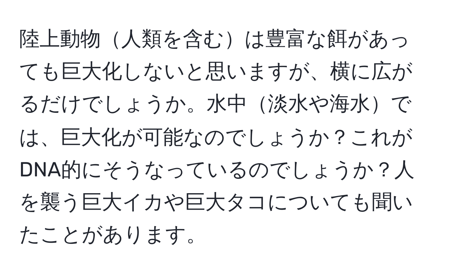 陸上動物人類を含むは豊富な餌があっても巨大化しないと思いますが、横に広がるだけでしょうか。水中淡水や海水では、巨大化が可能なのでしょうか？これがDNA的にそうなっているのでしょうか？人を襲う巨大イカや巨大タコについても聞いたことがあります。