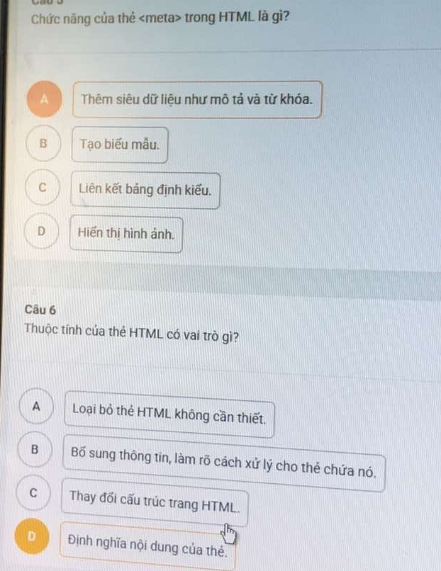 Chức năng của thẻ trong HTML là gì?
A Thêm siêu dữ liệu như mô tả và từ khóa.
B Tạo biểu mẫu.
C Liên kết bảng định kiểu.
D Hiển thị hình ảnh.
Câu 6
Thuộc tính của thẻ HTML có vai trò gì?
A Loại bỏ thẻ HTML không cần thiết.
B Bố sung thông tin, làm rõ cách xử lý cho thẻ chứa nó.
C Thay đối cấu trúc trang HTML.
D Định nghĩa nội dung của thẻ