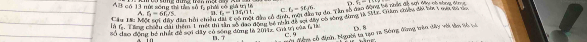 AB có 13 nút sóng thì tần số f phải có giá trị là
D. f_2=TH
A. f_2=6f_1/5. B. f_2=13f_1/11. C.
là lài Tăng chiều dài thêm 1 mét thì tần số dao động bé nhất để sợi dây có sóng dừng là 5Hz. Giảm chiều dài bót 1 mét thì tản Câu 18: Một sợi dây đàn hồi chiều đầu cổ định, một đầu tự do. Tần số dao f_2=5f_1/6. dongb é nhất đề sợi dây có sóng dừng
số dao động bé nhất để sợi dây có sóng dừng là 20Hz. Giá trị của f, là: D. 8
Mội điệm cổ định. Người ta tạo ra Sóng dừng trên dây với tần Số bé
C. 9
B. 7 bằng