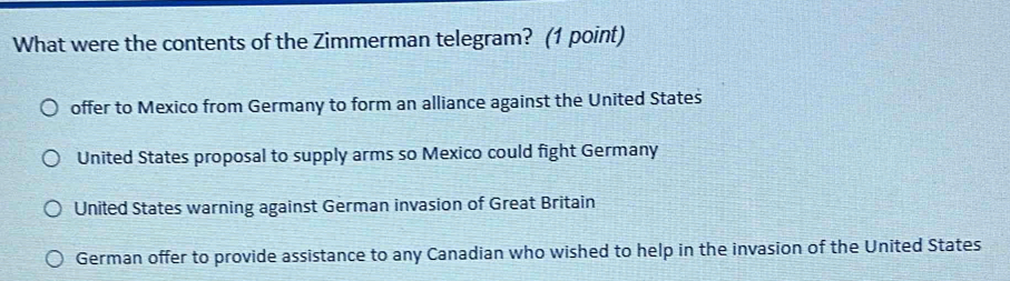 What were the contents of the Zimmerman telegram? (1 point)
offer to Mexico from Germany to form an alliance against the United States
United States proposal to supply arms so Mexico could fight Germany
United States warning against German invasion of Great Britain
German offer to provide assistance to any Canadian who wished to help in the invasion of the United States