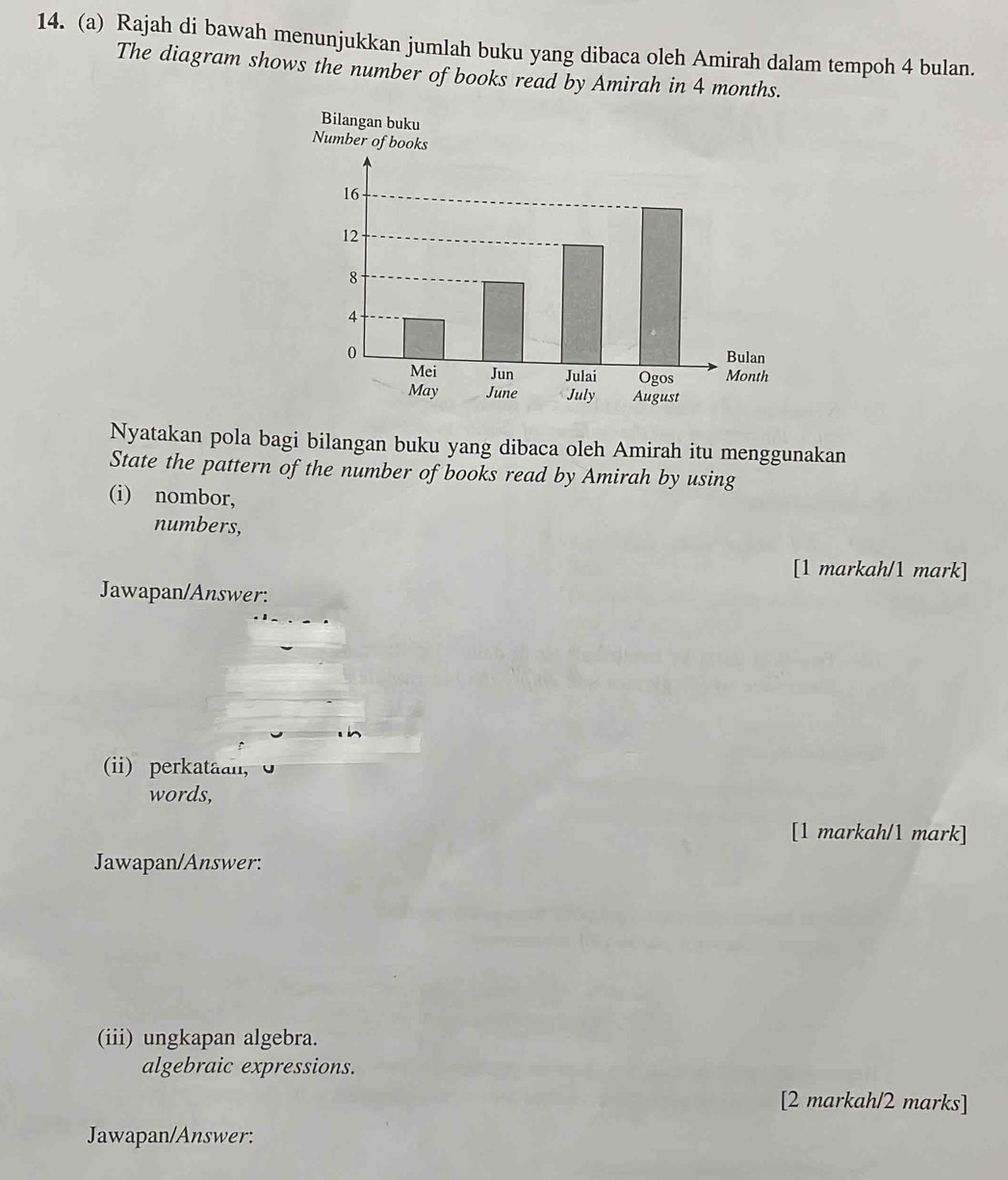 Rajah di bawah menunjukkan jumlah buku yang dibaca oleh Amirah dalam tempoh 4 bulan. 
The diagram shows the number of books read by Amirah in 4 months. 
Bilangan buku 
Number of books
16
12
8
4
0 
Bulan 
Mei Jun Julai Ogos Month 
May June July August 
Nyatakan pola bagi bilangan buku yang dibaca oleh Amirah itu menggunakan 
State the pattern of the number of books read by Amirah by using 
(i) nombor, 
numbers, 
[1 markah/1 mark] 
Jawapan/Answer: 
(ii) perkataan, 
words, 
[1 markah/1 mark] 
Jawapan/Answer: 
(iii) ungkapan algebra. 
algebraic expressions. 
[2 markah/2 marks] 
Jawapan/Answer: