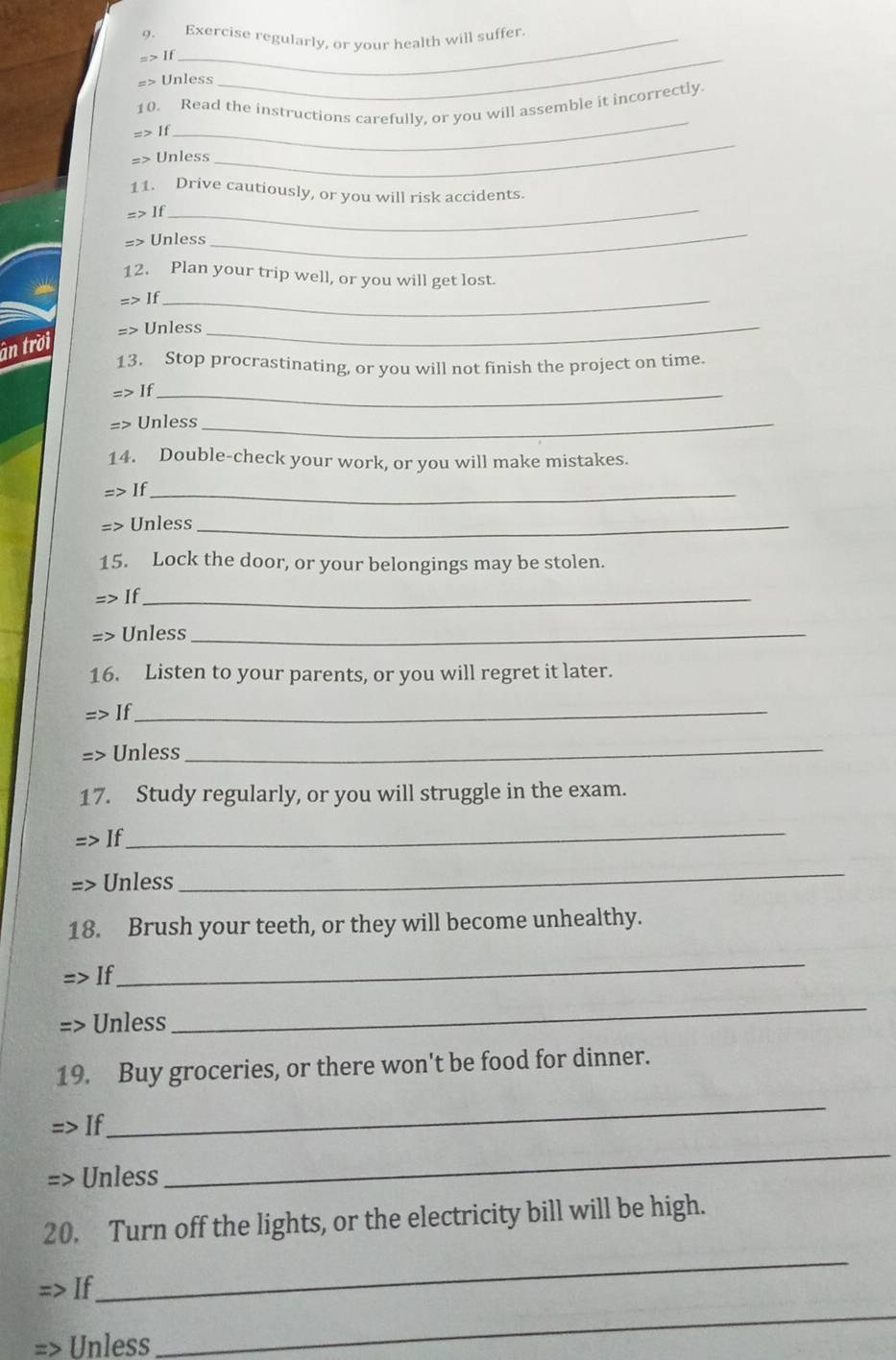 Exercise regularly, or your health will suffer. 
=> If 
=> Unless 
_ 
10. Read the instructions carefully, or you will assemble it incorrectly 
=> If 
_ 
=> Unless 
_ 
11. Drive cautiously, or you will risk accidents. 
=> If_ 
=> Unless 
_ 
12. Plan your trip well, or you will get lost. 
=> If_ 
=> Unless_ 
ân trời 
13. Stop procrastinating, or you will not finish the project on time. 
=> If_ 
=> Unless_ 
14. Double-check your work, or you will make mistakes. 
=> If_ 
=> Unless_ 
15. Lock the door, or your belongings may be stolen. 
=> If_ 
=> Unless_ 
16. Listen to your parents, or you will regret it later. 
> If_ 
=> Unless_ 
17. Study regularly, or you will struggle in the exam. 
If 
_ 
=> Unless 
_ 
18. Brush your teeth, or they will become unhealthy. 
> If 
_ 
=> Unless 
_ 
19. Buy groceries, or there won't be food for dinner. 
If 
_ 
Unless 
_ 
20. Turn off the lights, or the electricity bill will be high. 
If 
_ 
Unless 
_