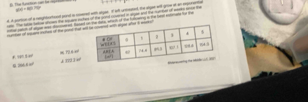 The function can te represton
g(x)=8(0.75)^circ 
4. A portion of a neighborhood pond is covered with algae. If left untreated, the aigae will grow at an exporentia
nate. The table below shows the square inches of the pond covered in algae and the number of weeks since the
initial patch of algae was discovered. Sased on the data, which of the following is the best estimate for the
number of square inches of the pood that wafter 8 weeks?
H. 72.6inl
P. 191.5in^2
J 222.2in^2
0.266.6kr^2