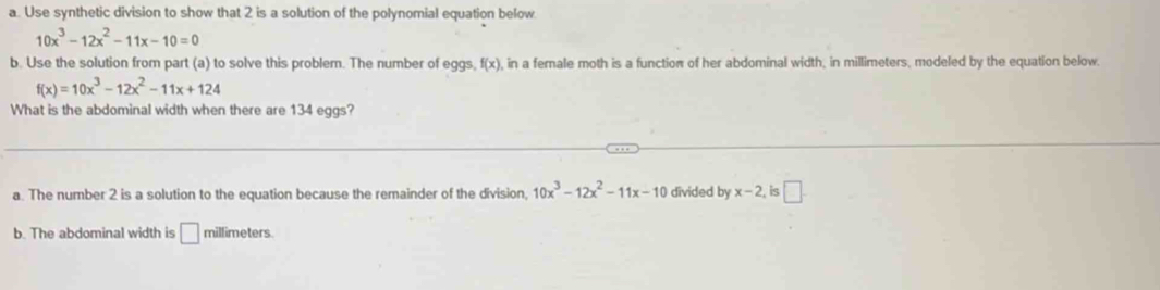 Use synthetic division to show that 2 is a solution of the polynomial equation below
10x^3-12x^2-11x-10=0
b. Use the solution from part (a) to solve this problem. The number of eggs, f(x) , in a female moth is a function of her abdominal width, in millimeters, modeled by the equation below.
f(x)=10x^3-12x^2-11x+124
What is the abdominal width when there are 134 eggs?
a. The number 2 is a solution to the equation because the remainder of the division, 10x^3-12x^2-11x-10 divided by x-2 is □
b. The abdominal width is □ millimeters