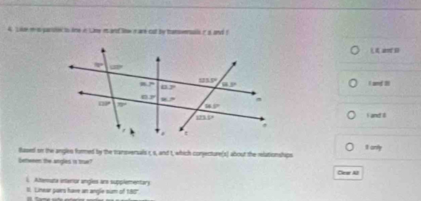 A Like m i parisk to Are in ime i and Sow n are cut by tansversals in a and t
B
1 and 20
F and 8
Based on the angles formed by the transversals r, s, and t, which conjecture(s) about the relationships It anly
between the angled is tre? Clear Al
i, Atterouta interor angles ans supplementary
II. Litear gues have an angle sum of 188"