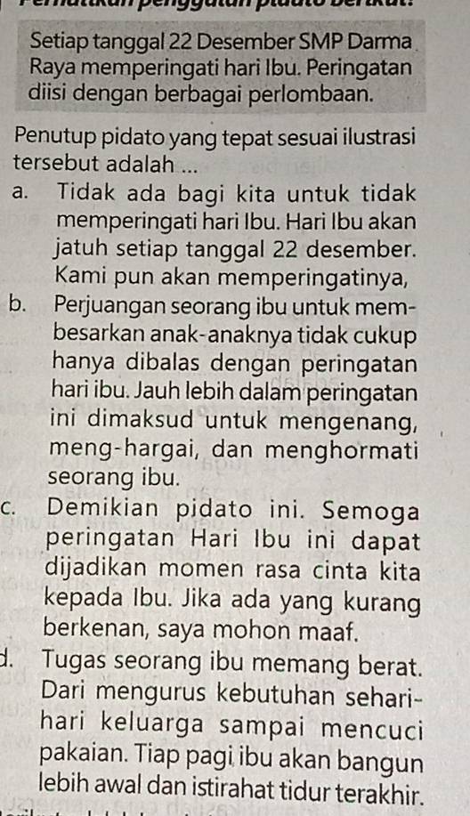 Setiap tanggal 22 Desember SMP Darma 
Raya memperingati hari Ibu. Peringatan 
diisi dengan berbagai perlombaan. 
Penutup pidato yang tepat sesuai ilustrasi 
tersebut adalah ... 
a. Tidak ada bagi kita untuk tidak 
memperingati hari Ibu. Hari Ibu akan 
jatuh setiap tanggal 22 desember. 
Kami pun akan memperingatinya, 
b. Perjuangan seorang ibu untuk mem- 
besarkan anak-anaknya tidak cukup 
hanya dibalas dengan peringatan 
hari ibu. Jauh lebih dalam peringatan 
ini dimaksud untuk mengenang, 
meng-hargai, dan menghormati 
seorang ibu. 
c. Demikian pidato ini. Semoga 
peringatan Hari Ibu ini dapat 
dijadikan momen rasa cinta kita 
kepada Ibu. Jika ada yang kurang 
berkenan, saya mohon maaf. 
d. Tugas seorang ibu memang berat. 
Dari mengurus kebutuhan sehari- 
hari keluarga sampai mencuci 
pakaian. Tiap pagi ibu akan bangun 
lebih awal dan istirahat tidur terakhir.