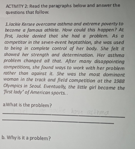 ACTIVITY 2: Read the paragraphs below and answer the 
questions that follow. 
1.Jackie Kersee overcame asthma and extreme poverty to 
become a famous athlete. How could this happen? At 
first, Jackie denied that she had a problem. As a 
competitor in the seven-event heptathlon, she was used 
to being in complete control of her body. She felt it 
showed her strength and determination. Her asthma 
problem changed all that. After many disappointing 
competitions, she found ways to work with her problem 
rather than against it. She was the most dominant 
woman in the track and field competition at the 1988 
Olympics in Seoul. Eventually, the little girl became the 
‘first lady’ of American sports. . 
aWhat is the problem? 
_ 
_ 
b. Why is it a problem?