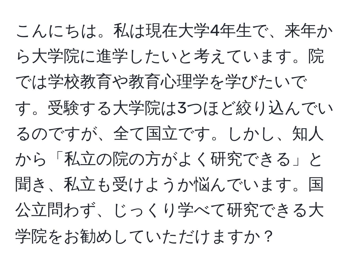 こんにちは。私は現在大学4年生で、来年から大学院に進学したいと考えています。院では学校教育や教育心理学を学びたいです。受験する大学院は3つほど絞り込んでいるのですが、全て国立です。しかし、知人から「私立の院の方がよく研究できる」と聞き、私立も受けようか悩んでいます。国公立問わず、じっくり学べて研究できる大学院をお勧めしていただけますか？