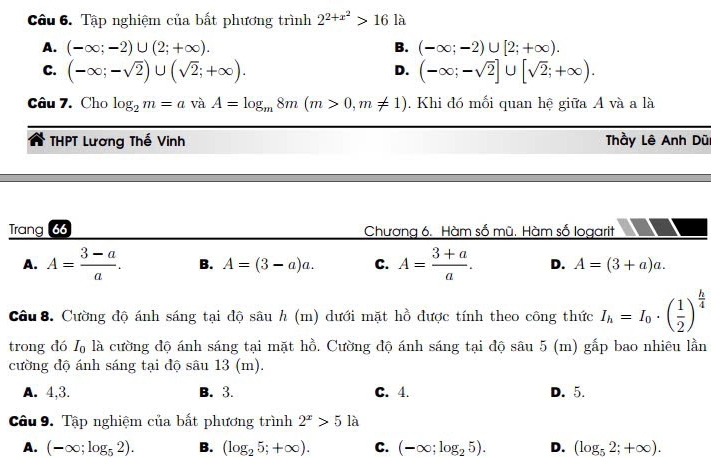 Tập nghiệm của bất phương trình 2^(2+x^2)>161 à
A. (-∈fty ;-2)∪ (2;+∈fty ). B. (-∈fty ;-2)∪ [2;+∈fty ).
C. (-∈fty ;-sqrt(2))∪ (sqrt(2);+∈fty ). (-∈fty ;-sqrt(2)]∪ [sqrt(2);+∈fty ). 
D.
Câu 7. Cho log _2m=avaA=log _m8m(m>0,m!= 1). Khi đó mối quan hệ giữa A và a là
THPT Lương Thế Vinh Thầy Lê Anh Dũ
Trang 66 Chương 6. Hàm số mũ. Hàm số logarit
A. A= (3-a)/a . B. A=(3-a)a. C. A= (3+a)/a . D. A=(3+a)a. 
Câu 8. Cường độ ánh sáng tại độ sâu h (m) dưới mặt hồ được tính theo công thức I_h=I_0· ( 1/2 )^ h/4 
trong dó I_0 là cường độ ánh sáng tại mặt hồ. Cường độ ánh sáng tại độ sâu 5 (m) gắp bao nhiêu lằn
cường độ ánh sáng tại độ sâu 13 (m).
A. 4, 3. B. 3. C. 4. D. 5.
Câu 9. Tập nghiệm của bất phương trình 2^x>5la
A. (-∈fty ;log _52). B. (log _25;+∈fty ). C. (-∈fty ;log _25). D. (log _52;+∈fty ).