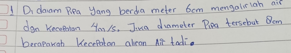 DI daiam Pipa Jang berdia meter 6cm mengaliriah air 
dgn Kecepatan Hmy/s. Jusa diameter Pipg tersebut Om 
berapakoh Kecepatan aliran Air tadi.