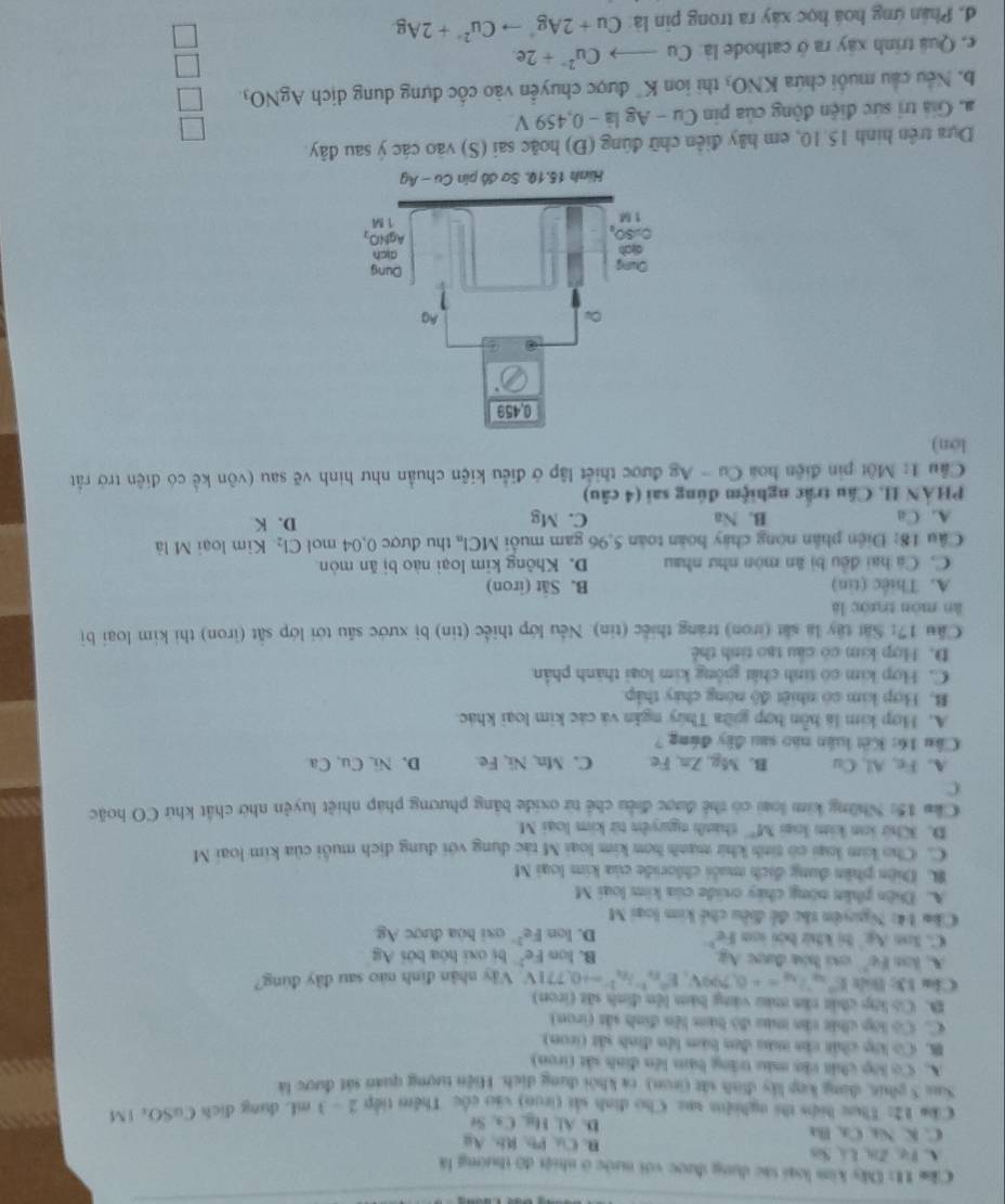 Ckm U: Dây kim loại tác dụng được với nước ở nhiệt đô thường là
A. Vụ, Zi, Lá Sis Rb、Au
n Cu1,
C. K. Na, Ca, Ba D. Al, Hi, Ca, Se
Ckm 12: Thực hìện thi nghiệm sực Cho định sải tiron) vào cốc Thêm tiếp 2 - 3 mL dụng địch CuSO: 1M
Sag 5 phic, đùng lp ly định vắt (on) ra khỏi dụng dịch. Hiện tượng quán sát được là
A. Cơ lớp chất vàn màu trắng bàm lên đinh sắt (iron)
B. Có lớp chất cha màu đơn bàm lên đinh sắt (iron)
C. Có lợp chất tần màu đô hàm lên đinh sắt (iron)
B. Có lớp chất tăn màu vàng bàm lện đinh sắt (iron)
Clu 13: Bolt E°v_y''=+0.799V,E^2n^3h^2^2°=+0.771V Vây nhân đình nào sau đây đúng?
A. km (c) csi hóa được Áp B. lon Fe^2 bị oxi hóa bởi Ag
C. 3c6 A_5 hị khử bởi san S- D. lon Fe^2 osi hóa được Ag
Câm 14: Nguyên tàc đề điều chế kim loại M
A. Diên phần nóng chây cide của kim loại M
B. Diện phân dung địch muỗi chloride của kim loại M
C. Cho kim loại có tinh khi manh hơn kim loại M tác dung với dung dịch muôi của kim loại M
D. Khứ lon kim loại M° thành nguyên từ kim loại M
Cầm 15: Những kim loại có thể được điều chế từ oxide bằng phương pháp nhiệt luyện nhờ chất khử CO hoặc
C
A. Fe, Al, Cu B. Mg, Zn,Fe C. Mn, Ni, Fe. D. Ni Cu, Ca
Câu 16: Kết luân nào sau đây đứng ?
A. Hợp kim là bồn hợp giữa Thúy ngân và các kim loại khác.
B. Hợp kim có nhiệt độ nóng chảy thập
C. Hợp kim có tinh chất giông kim loại thành phản
D. Hợp kim có cầu tạo tinh thể
Cầu 17: Sắt tây là sắt (iron) trang thiếc (tin). Nếu lớp thiếc (tin) bị xước său tới lớp sắt (iron) thi kim loại bị
àn mòn trước là
A. Thiếc (tin) B. Sắt (iron)
C. Cá hai đều bị ăn mòn như nhau D. Không kim loại nào bị ăn mòn
Câu 18: Điện phân nòng chây hoàn toàn 5,96 gam muỗi MCl_n thu được 0,04 mol Cl_2 Kim loại M là
A. Ca B. Na C. Mg D. K
PHẢN II. Câu trấc nghiệm đúng sai (4 câu)
Cầu 1: Một pin điện hoa Cu - Ag được thiết lập ở điều kiện chuẩn như hình vẽ sau (vôn kể có điện trở rất
lon)
Dựa trên hình 15.10, em hãy điễn chữ đúng (Đ) hoặc sai (S) vào các ý sau đây.
a. Giả trị sức điện động của pin Cu - Ag là - 0,459 V
b. Nếu cầu muối chứa KNO thi ion K được chuyển vào cốc đựng dung dịch AgNO_3
e. Quá trình xây ra ở cathode là: Cu Cu^(2+)+2e.
đ. Phân ứng hoá học xây ra trong pin là Cu+2Ag^+to Cu^(2+)+2Ag