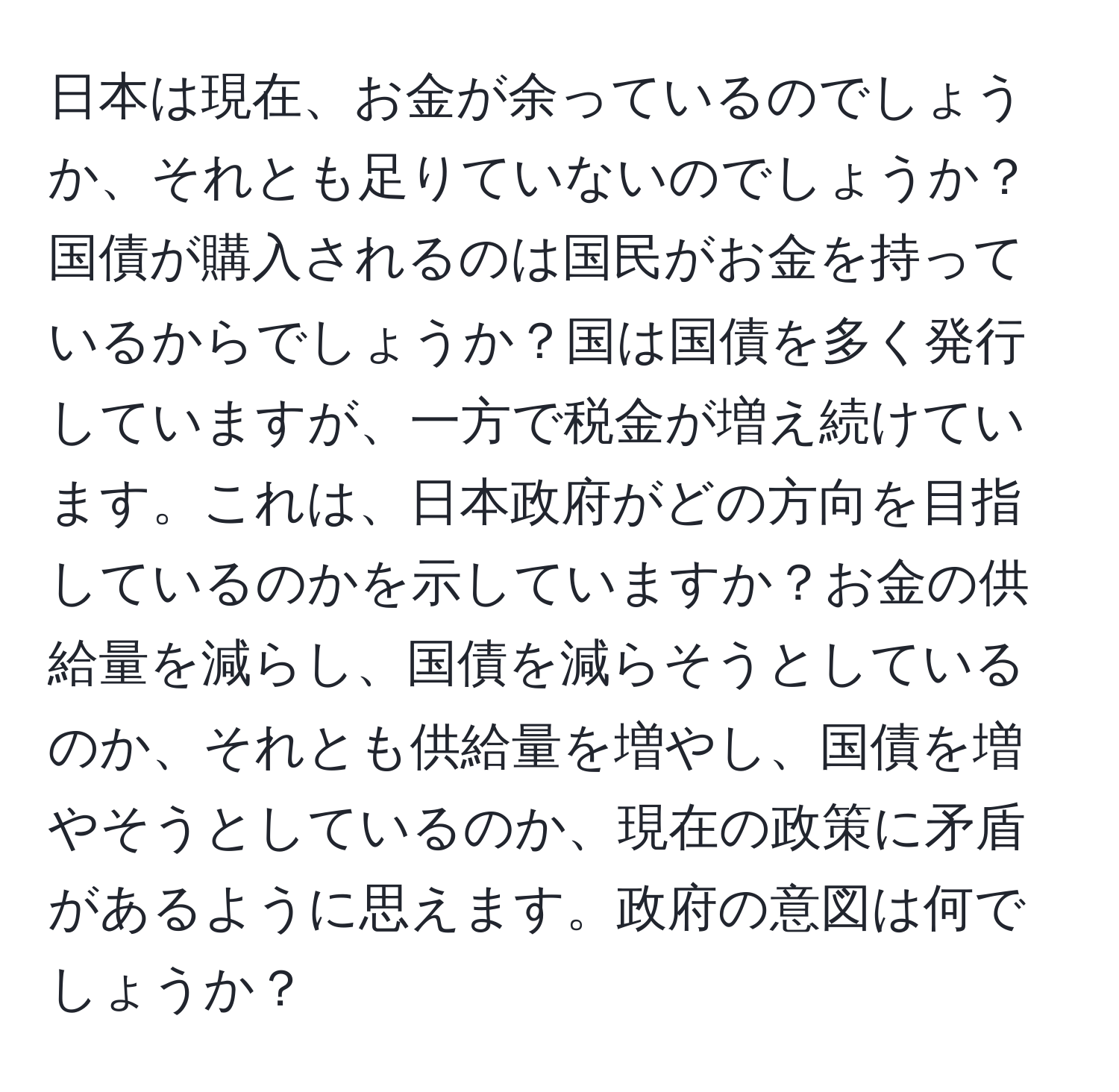 日本は現在、お金が余っているのでしょうか、それとも足りていないのでしょうか？国債が購入されるのは国民がお金を持っているからでしょうか？国は国債を多く発行していますが、一方で税金が増え続けています。これは、日本政府がどの方向を目指しているのかを示していますか？お金の供給量を減らし、国債を減らそうとしているのか、それとも供給量を増やし、国債を増やそうとしているのか、現在の政策に矛盾があるように思えます。政府の意図は何でしょうか？