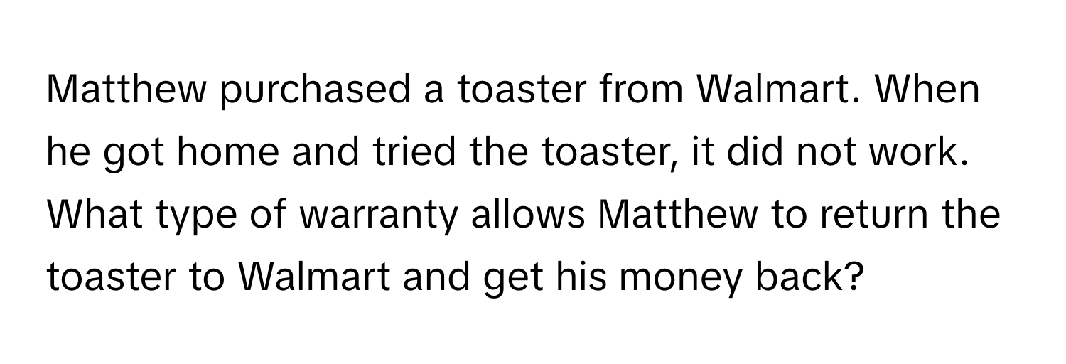 Matthew purchased a toaster from Walmart. When he got home and tried the toaster, it did not work. What type of warranty allows Matthew to return the toaster to Walmart and get his money back?