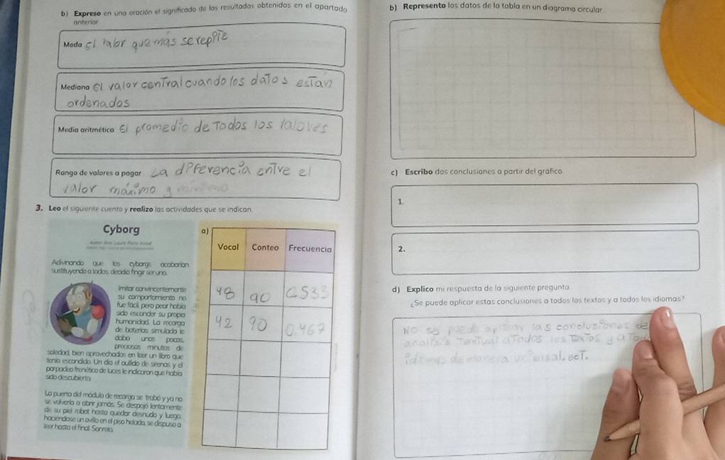 Expreso en una oración el significado de los resultados obtenidos en el apartada b) Represento los datos de la tabla en un diagramo circular 
onterior 
Moda 
Mediana C 
Media aritmética É 
Rango de valores a pagar c) Escribo dos conclusiones a partir del gráfico. 
1 
3. Leo el siguiente cuento y realizo las actividades que se indican 
Cyborg 
2. 
Adivinando que los cyborgs acabarian 
sustituyendo a todos, decidio fingir ser uno. 
Imitar convincentements 
su comportamiento nod) Explico mi respuesta de la siguiente pregunta 
fue fácil, pero peor habia¿Se puede aplicar estas conclusiones a todos los textos y a todos los idiomas? 
sido esconder su propia 
humanidad. La recorga 
de boterías simulado le aelus ton 
dabo unos pocas 
preciosos minutos de 
soledad, bien aprovechados en feer un libro que 
tenío escondido. Un día el oullido de sirenas y el 
parpadeo frenético de luces le inclicoron que había 
são descubierta 
La puerta del módulo de recarga se trabó y ya no 
se volveria o abrir jamás. Se despojó lentamente 
de su piel robot hosta quedar desnudo y luego. 
haciéndose un ovillo en el piso helado, se dispuso a 
leer hasta el final Sonreia.