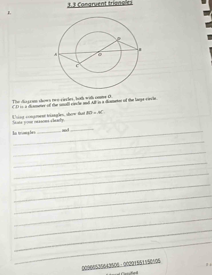 3.3 Congruent triangles 
1. 
The diagram shows two circles, both with centre O.
CD is a diameter of the small circle and AB is a diameter of the large circle. 
Using congruent triangles, show that BD=AC. 
State your reasons clearly. 
In triangles_ and 
_ 
_ 
_ 
_ 
_ 
_ 
_ 
_ 
_ 
_ 
_ 
00966535643506 - 00201551150105 
Caucel Classified