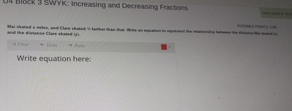 Block 3 SWYK: Increasing and Decreasing Fractions Auto sarmd ar. 15:2
POSSIBLE POINTS; 2.86
Mai skated x miles, and Clare skated ½ farther than that. Write an equation to represent the relationship between the distance Mai skated (x)
and the distance Clare skated (y).
× Clear Undo Redo
Write equation here: