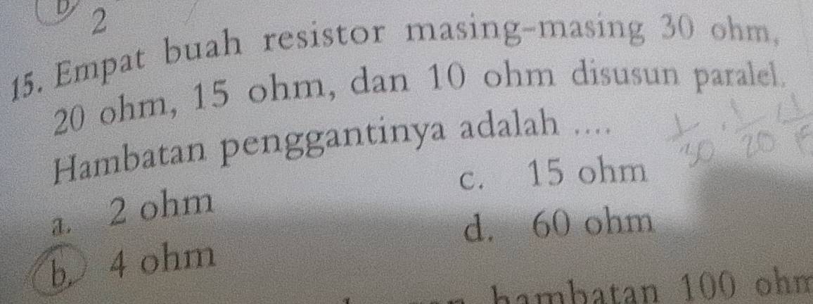 2
15. Empat buah resistor masing-masing 30 ohm,
20 ohm, 15 ohm, dan 10 ohm disusun paralel.
Hambatan penggantinya adalah ....
c. 15 ohm
a. 2 ohm
d. 60 ohm
b 4 ohm
hambatan 100 ohm