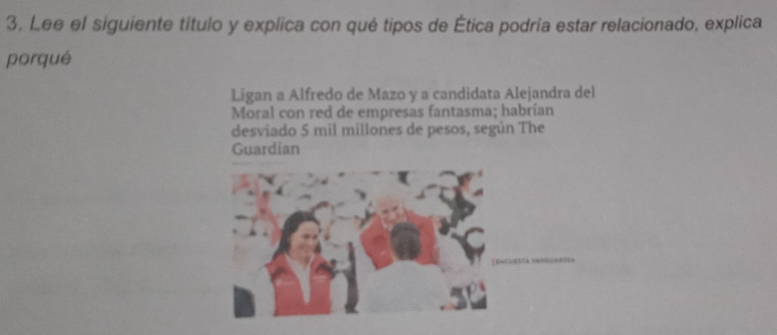 Lee el siguiente título y explica con qué tipos de Ética podría estar relacionado, explica 
porqué 
Ligan a Alfredo de Mazo y a candidata Alejandra del 
Moral con red de empresas fantasma; habrían 
desviado 5 mil millones de pesos, según The 
Guardian