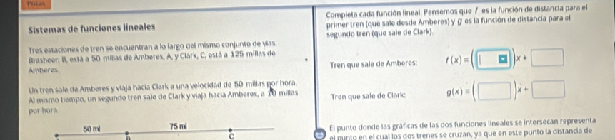 Potas
Sistemas de funciones lineales Completa cada función lineal. Pensemos que 7 es la función de distancia para el
primer tren (que sale desde Amberes) y g es la función de distancia para el
Tres estaciones de tren se encuentran a lo largo del mismo conjunto de yías. segundo tren (que sale de Clark).
Brasheer, B, está a 50 millas de Amberes, A, y Clark, C, está a 125 millas de
Amberes. Tren que sale de Amberes: f(x)=(□ )x+□
Un tren sale de Amberes y viaja hacia Clark a una velocidad de 50 millas por hora.
Al mismo tiempo, un segundo tren sale de Clark y viaja hacia Amberes, a 10 millas Tren que sale de Clark: g(x)=(□ )x+□
por hora.
50 ml 75 ml
El punto donde las gráficas de las dos funciones lineales se intersecan representa
n
C
el punto en el cual los dos trenes se cruzan, ya que en este punto la distancia de