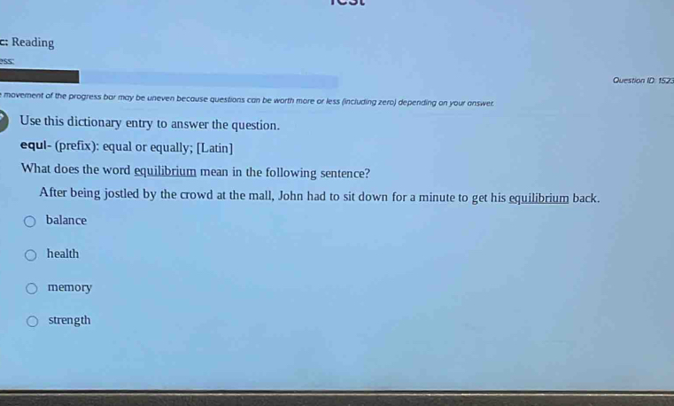 c: Reading
PS5
Question ID: 1523
e movement of the progress bar may be uneven because questions can be worth more or less (including zero) depending on your answer
Use this dictionary entry to answer the question.
equl- (prefix): equal or equally; [Latin]
What does the word equilibrium mean in the following sentence?
After being jostled by the crowd at the mall, John had to sit down for a minute to get his equilibrium back.
balance
health
memory
strength