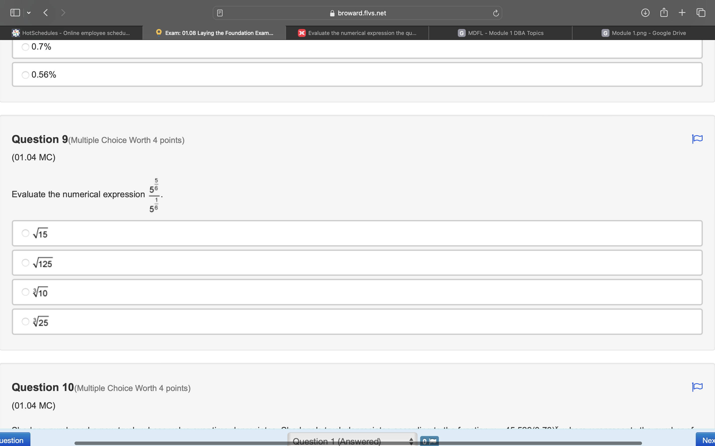 ≌ broward.flvs.net
* HotSchedules - Online employee schedu... Exam: 01.08 Laying the Foundation Exam... > Evaluate the numerical expression the qu... G MDFL - Module 1 DBA Topics G Module 1.png - Google Drive
0.7%
0.56%
Question 9(Multiple Choice Worth 4 points)
(01.04 MC)
Evaluate the numerical expression frac 5^(frac 5)65^(frac 1)6.
sqrt(15)
sqrt(125)
sqrt[3](10)
sqrt[3](25)
Question 10(Multiple Choice Worth 4 points)
(01.04 MC)
uestion Nex