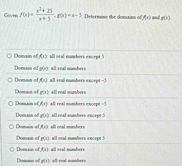 Given f(x)= (x^2+25)/x+5 , g(x)=x-5. Determine the domains of f(x) and g(x).
Domain of f(x) : all real numbers except 5
Domain of g(x) : all real numbers
Domain of f(x) : all real numbers except -5
Domain of g(x) : all real numbers
Domain of f(x) : all real numbers except -5
Domain of g(x) : all real numbers except 5
Domain of f(x) : all real numbers
Domain of g(x) : all real numbers except 5
Domain of f(x) : all real numbers
Domain of g(x) : all real numbers