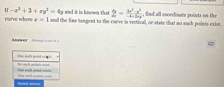 If -x^3+3+xy^2=4y and it is known that  dy/dx = (3x^2-y^2)/-4+2xy  , find all coordinate points on the
curve where x=1 and the line tangent to the curve is vertical, or state that no such points exist.
Answer Attempt 2 out of 2
One such point extts.
No such points exist.
One such point exists.
Two such points exist
Submit Answer