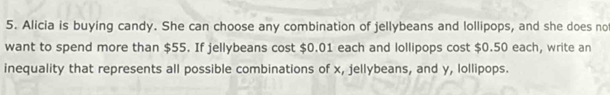 Alicia is buying candy. She can choose any combination of jellybeans and lollipops, and she does no 
want to spend more than $55. If jellybeans cost $0.01 each and lollipops cost $0.50 each, write an 
inequality that represents all possible combinations of x, jellybeans, and y, lollipops.