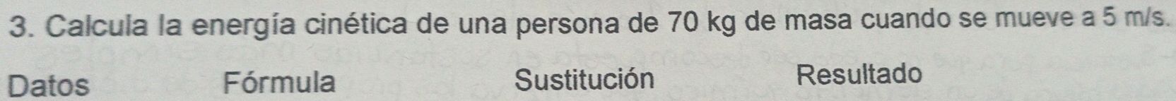 Calcula la energía cinética de una persona de 70 kg de masa cuando se mueve a 5 m/s. 
Datos Fórmula Sustitución Resultado