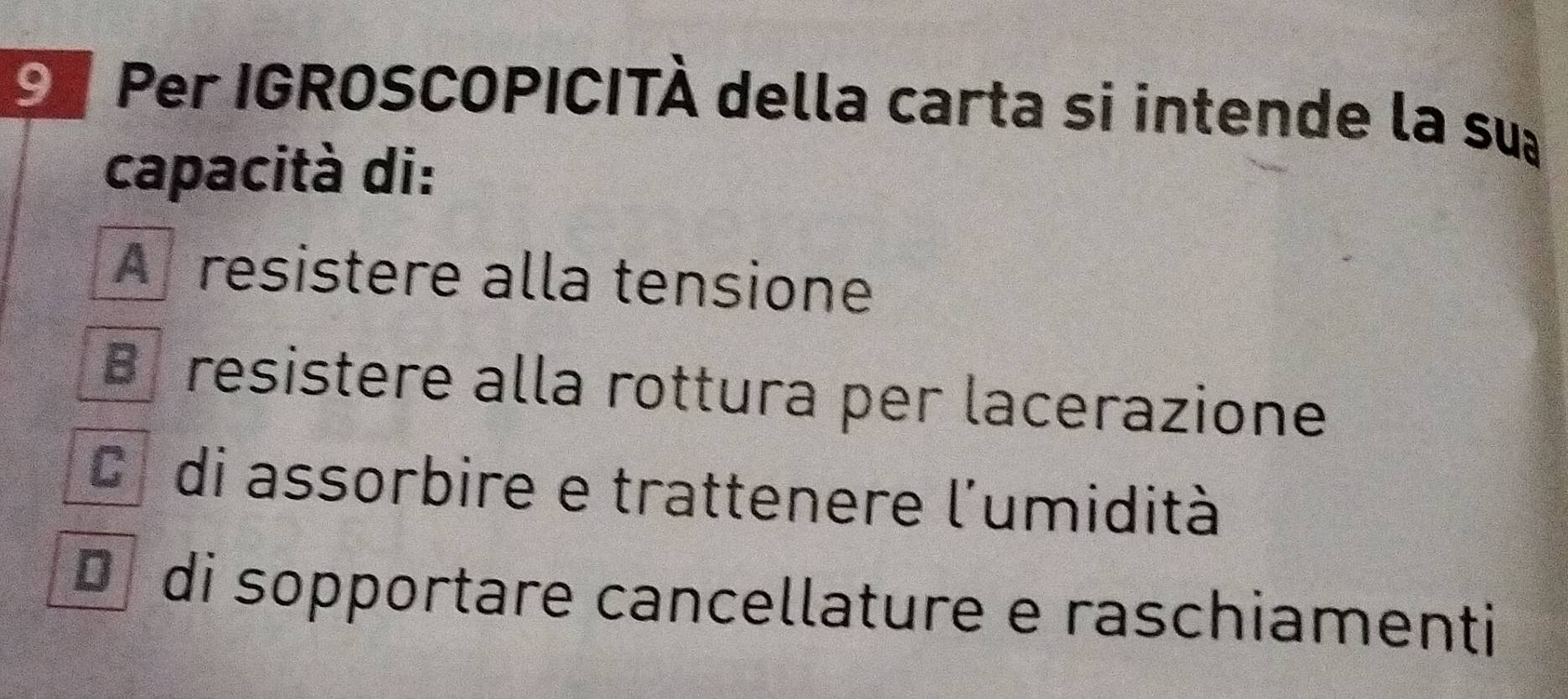 Per IGROSCOPICITÀ della carta si intende la su
capacità di:
A resistere alla tensione
B resistere alla rottura per lacerazione
C di assorbire e trattenere l'umidità
D di sopportare cancellature e raschiamenti