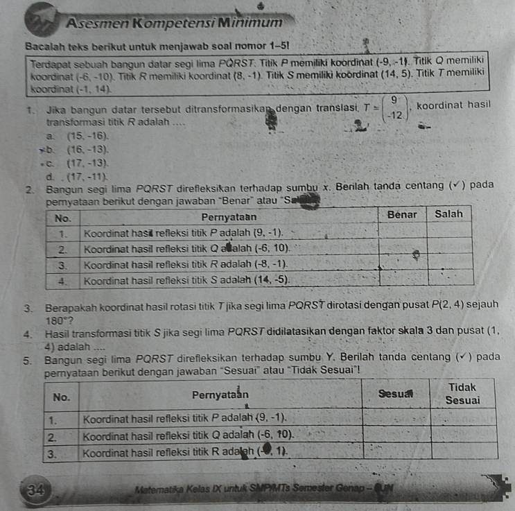 Asesmen Kompetensi Minimum
Bacalah teks berikut untuk menjawab soal nomor 1-51
Terdapat sebuah bangun datar segi lima PQRST: Titik P memiliki koordinat (-9,-1) Titik Q memiliki
koordinat (-6,-10). Titik R memiliki koordinat (8,-1) Titik S memiliki koördinat (14,5) Titik T memiliki
koordinat (-1,14)
1. Jika bangun datar tersebut ditransformasikap dengan translasi, T=beginpmatrix 9 -12endpmatrix , koordinat hasil
transformasi titik R adalah ....
a. (15,-16).
yb. (16,-13). .  C. (17,-13).
d. (17,-11)
2. Bangun segi lima PQRST direfleksikan terhadap sumbu x. Berilah tanda centang (√) pada
r” atau "S
3. Berapakah koordinat hasil rotasi titik Tjika segi lima PQRST dirotasi dengan pusat P(2,4) sejauh
180° ?
4. Hasil transformasi titik S jika segi lima PQRST didilatasikan dengan faktor skala 3 dan pusat (1,
4) adalah ....
5. Bangun segi lima PQRST direfleksikan terhadap sumbu Y. Berilah tanda centang (√) pada
dengan jawaban “Sesuai" atau “Tidak Sesuai”!
34 Matematika Kelas IX untuk SMPMTs Semester Genap - CUN