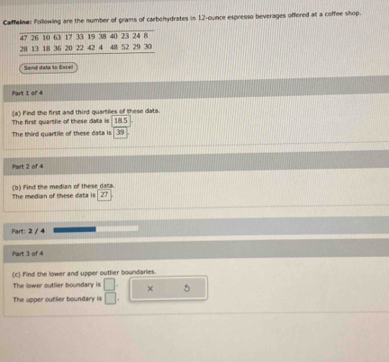 Caffeline: Following are the number of grams of carbohydrates in 12-ounce espresso beverages offered at a coffee shop. 
Send data to Excel 
Part 1 of 4 
(a) Find the first and third quartiles of these data. 
The first quartile of these data is 18.5
The third quartile of these data is 39
Part 2 of 4 
The median of these data is (b) Find the median of these data. 
27 
Part: 2 / 4 
Part 3 of 4 
(c) find the lower and upper outlier boundaries. 
The lower outlier boundary is □ . × 5
The upper outlier boundary is □.