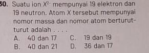 Suatu ion X^(2-) mempunyai 19 elektron dan
19 neutron. Atom X tersebut mempunyai
nomor massa dan nomor atom berturut-
turut adalah . . . .
A. 40 dan 17 C. 19 dan 19
B. 40 dan 21 D. 36 dan 17