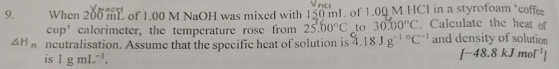 When 2 10 0 mL of 1.00 M NaOH was mixed with 150 mL of 1.00 M HCl in a styrofoam ‘coffee 
cup’calorimeter, the temperature rose from 25.00°C _to 30.00°C. Calculate the heat of
△ H_n ncutralisation. Assume that the specific heat of solution is 4.18Jg^((-1)°C^-1) and density of solution 
is 1gmL^(-1).
[-48.8kJmol^(-1)]