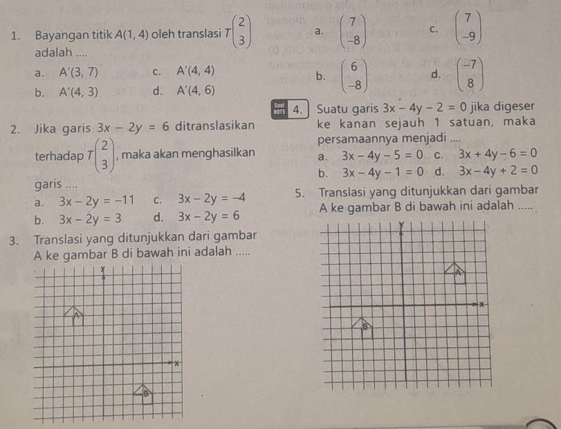 Bayangan titik A(1,4) oleh translasi Tbeginpmatrix 2 3endpmatrix a. beginpmatrix 7 -8endpmatrix C. beginpmatrix 7 -9endpmatrix
adalah ....
a. A'(3,7) C. A'(4,4) d. beginpmatrix -7 8endpmatrix
b. beginpmatrix 6 -8endpmatrix
b. A'(4,3) d. A'(4,6)
02 4. Suatu garis 3x-4y-2=0 jika digeser
2. Jika garis 3x-2y=6 ditranslasikan ke kanan sejauh 1 satuan, maka
persamaannya menjadi ....
terhadap Tbeginpmatrix 2 3endpmatrix , maka akan menghasilkan a. 3x-4y-5=0 C. 3x+4y-6=0
b. 3x-4y-1=0 d. 3x-4y+2=0
garis ....
a. 3x-2y=-11 c. 3x-2y=-4 5. Translasi yang ditunjukkan dari gambar
b. 3x-2y=3 d. 3x-2y=6 A ke gambar B di bawah ini adalah .....
3. Translasi yang ditunjukkan dari gambar
A ke gambar B di bawah ini adalah .....
A
x
B