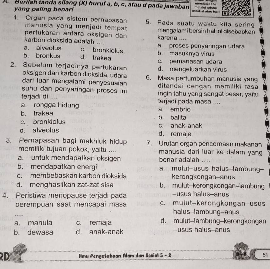 membuka file
A. Berilah tanda silang (X) huruf a, b, c, atau d pada jawaban melalui adobe
yang paling benar! acrobat atau foxit
1. Organ pada sistem pernapasan 5. Pada suatu waktu kita sering
manusia yang menjadi tempat mengalami bersin hal ini disebabkan
pertukaran antara oksigen dan karena ....
karbon dioksida adalah ....
a. proses penyaringan udara
a. alveolus c. bronkiolus b. masuknya virus
b. bronkus d. trakea
c. pemanasan udara
2. Sebelum terjadinya pertukaran d. mengeluarkan virus
oksigen dan karbon dioksida, udara 6. Masa pertumbuhan manusia yang
dari luar mengalami penyesuaian ditandai dengan memiliki rasa
suhu dan penyaringan proses ini ingin tahu yang sangat besar, yaitu
terjadi di ....
terjadi pada masa ....
a. rongga hidung
a. embrio
b. trakea b. balita
c. bronkiolus
c. anak-anak
d. alveolus d. remaja
3. Pernapasan bagi makhluk hidup 7. Urutan organ pencernaan makanan
memiliki tujuan pokok, yaitu .... manusia dari luar ke dalam yang
a. untuk mendapatkan oksigen benar adalah ....
b. mendapatkan energi a. mulut--usus halus-lambung--
c. membebaskan karbon dioksida kerongkongan--anus
d. menghasilkan zat-zat sisa b. mulut-kerongkongan-lambung
4. Peristiwa menopause terjadi pada -usus halus--anus
perempuan saat mencapai masa c. mulut-kerongkongan-usus
…
halus--lambung--anus
a. manula c. remaja d. mulut--lambung--kerongkongan
b. dewasa d. anak-anak -usus halus--anus
D Ilmu Pengetahuan Alam dan Sosial 5 - 2 51