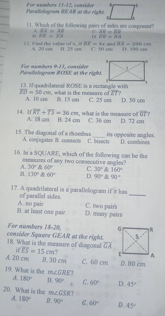 For numbers 11-12, consider 
Parallelogram BEAR at the right.
11. Which of the following pairs of sides are congruent?
A. overline BA≌ overline AR C. overline AR≌ overline BR
B. overline BR≌ overline EA D. overline EB≌ overline BA
12. Find the value of x, if overline BE=4x and overline RA=200cm.
A. 20 cm B. 25 cm C. 50 cm D. 100 cm
For numbers 9-11, consider
Parallelogram ROSE at the right.
13. If quadrilateral ROSE is a rectangle with
overline EO=50cm , what is the measure of overline ET 2
A. 10 cm B. 15 cm C. 25 cm D. 50 cm
14. If overline RT+overline TS=36cm , what is the measure of overline OT
A. 18 cm B. 24 cm C. 36 cm D. 72 cm
15. The diagonal of a rhombus_ its opposite angles.
A. conjugates B. connects C. bisects D. combines
16. In a SQUARE, which of the following can be the
measures of any two consecutive angles?
A. 30° & 60°
C. 30° & 160°
B. 130° & 60° D. 90° & 90°
17. A quadrilateral is a parallelogram if it has_
of parallel sides.
A. no pair C. two pairs
B. at least one pair D. many pairs
For numbers 18-20,
consider Square GEAR at the right.
18. What is the measure of diagonal overline GA
if overline ES=15cm
A. 20 cm B. 30 cm C. 60 cm D. 80 cm
19. What is the m∠ GRE 7
A. 180° B. 90° C. 60° D. 45°
20. What is the m∠ GSR 2
A. 180° B. 90° C. 60° D. 45°