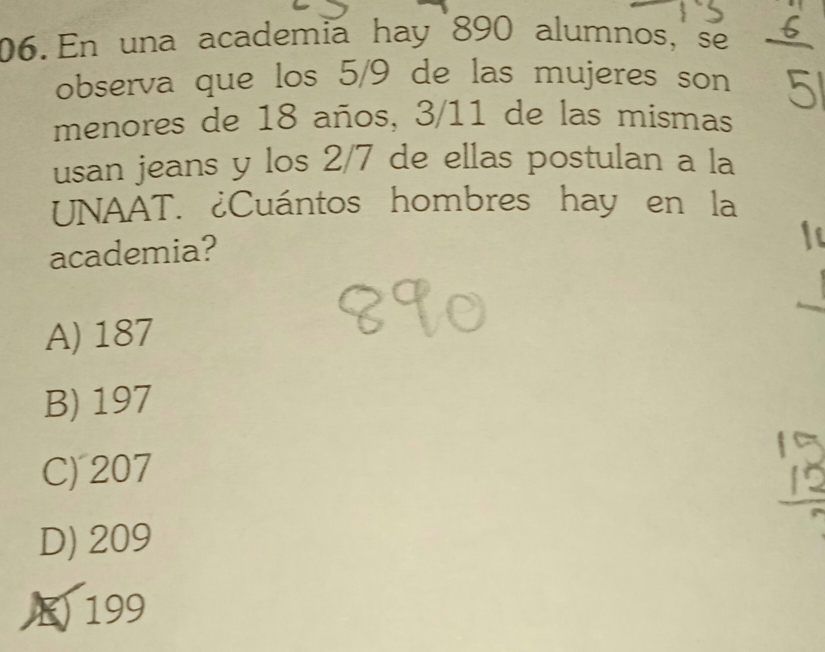 En una academia hay 890 alumnos, se
observa que los 5/9 de las mujeres son
menores de 18 años, 3/11 de las mismas
usan jeans y los 2/7 de ellas postulan a la
UNAAT. ¿Cuántos hombres hay en la
academia?
A) 187
B) 197
C) 207
D) 209
E) 199