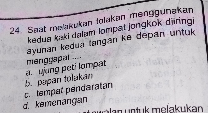 Saat melakukan tolakan menggunakan
kedua kaki dalam lompat jongkok diiringi
ayunan kedua tangan ke depan untuk
menggapai ....
a. ujung peti lompat
b. papan tolakan
c. tempat pendaratan
d. kemenangan
n w a lan un tük melakukan