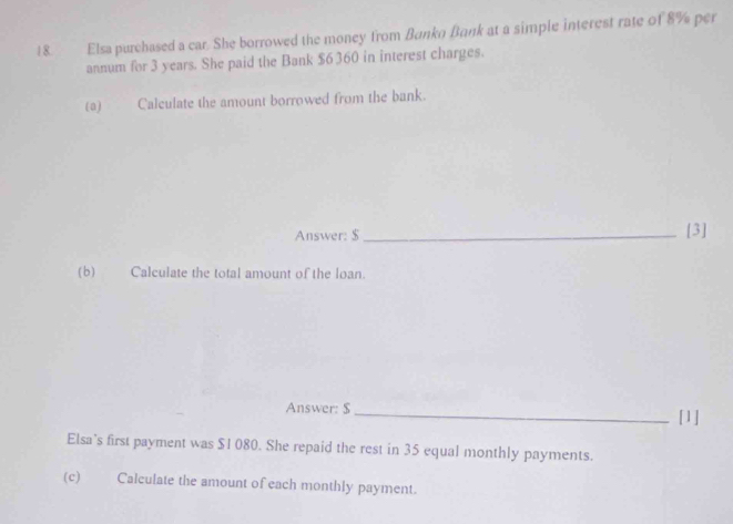 Elsa purchased a car. She borrowed the money from Bunkn Bank at a simple interest rate of 8% per 
annum for 3 years. She paid the Bank $6 360 in interest charges. 
(a) Calculate the amount borrowed from the bank. 
Answer: $ _ [3] 
(b) Calculate the total amount of the loan. 
Answer: $ _[1] 
Elsa's first payment was $1 080. She repaid the rest in 35 equal monthly payments. 
(c) Calculate the amount of each monthly payment.