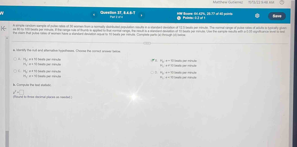 Matthew Gutierrez 11/13/22 9:48 AM
N
Question 37, 8.4.6-T HW Score: 64.42%, 25.77 of 40 points Save
Part 2 of 4 Points: 0.2 of 1
A simple random sample of pulse rates of 30 women from a normally distributed population results in a standard deviation of 12.5 beats per minute. The normal range of pulse rates of adults is typically given
as 60 to 100 beats per minute. If the range rule of thumb is applied to that normal range, the result is a standard deviation of 10 beats per minute. Use the sample results with a 0.05 significance level to test
the claim that pulse rates of women have a standard deviation equal to 10 beats per minute. Complete parts (a) through (d) below.
a. Identify the null and alternative hypotheses. Choose the correct answer below.
A. H_0 : f ≥ 10 beats per minute B. H_0:sigma =10 beats per minute
H_1:sigma <10</tex> beats per minute beats per minute
H_1 : σ != 10
C. H_0 : sigma != 10 beats per minute D. H_0:sigma =10 beats per minute
H_1:sigma =10 beats per minute beats per minute
H_1:sigma <10</tex> 
b. Compute the test statistic.
x^2=□
(Round to three decimal places as needed.)