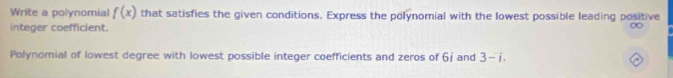 Write a polynomial f(x) that satisfies the given conditions. Express the polynomial with the lowest possible leading positive 
integer coefficient. 
∞ 
Polynomial of lowest degree with lowest possible integer coefficients and zeros of 6j and 3-i.
