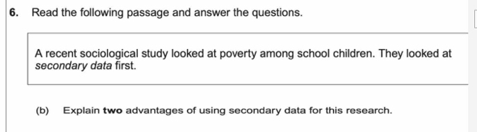 Read the following passage and answer the questions. 
A recent sociological study looked at poverty among school children. They looked at 
secondary data first. 
(b) Explain two advantages of using secondary data for this research.