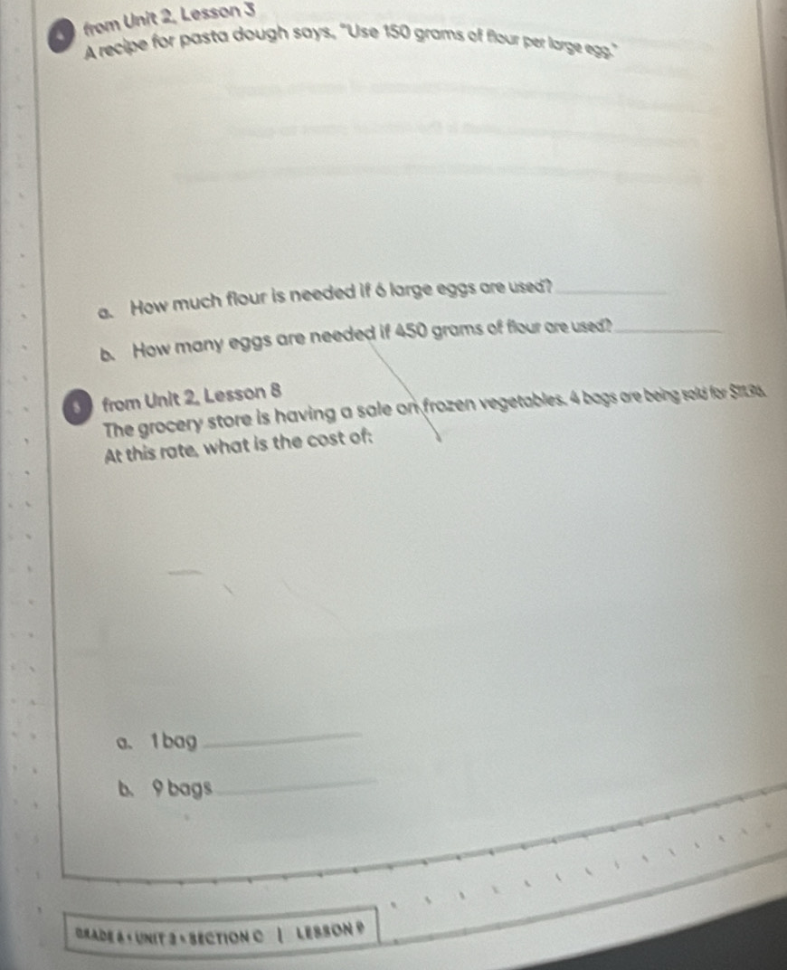 from Unit 2, Lesson 3 
A recipe for pasta dough says, "Use 150 grams of flour per large egg." 
a. How much flour is needed if 6large eggs are used?_ 
b. How many eggs are needed if 450 grams of flour are used?_ 
from Unit 2. Lesson 8 
The grocery store is having a sale on frozen vegetables. 4 bags are being sold for $1136. 
At this rate, what is the cost of: 
a. 1bag 
_ 
b、 9 bags 
_ 
Grade 6 « UnIt 3 « SectiOn C | LESSON »