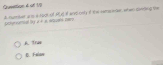 Queation 4 of 19
A number a is a root of P(x) if and only if the remainder, when dividing the
polynomial by x+a equais zero.
A. True
B. False