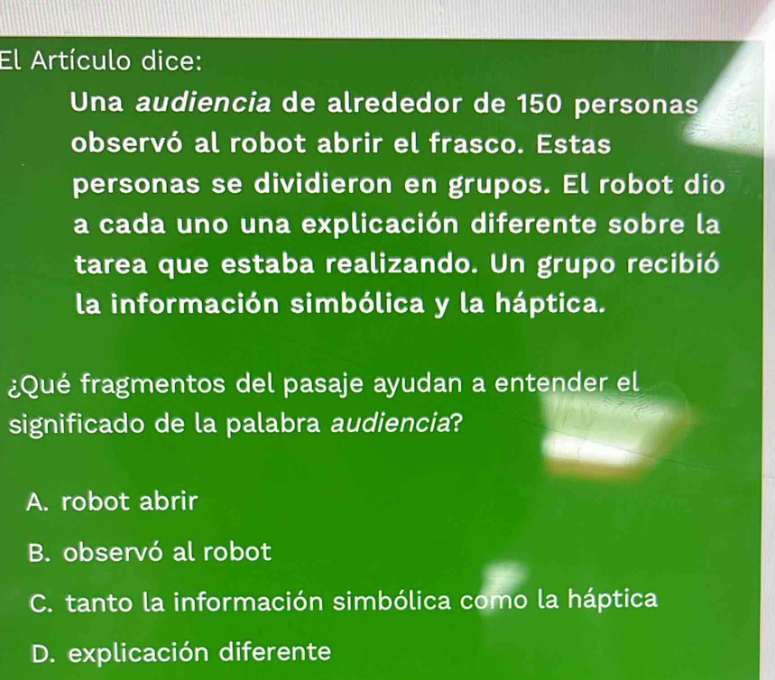 El Artículo dice:
Una audiencia de alrededor de 150 personas
observó al robot abrir el frasco. Estas
personas se dividieron en grupos. El robot dio
a cada uno una explicación diferente sobre la
tarea que estaba realizando. Un grupo recibió
la información simbólica y la háptica.
¿Qué fragmentos del pasaje ayudan a entender el
significado de la palabra audiencia?
A. robot abrir
B. observó al robot
C. tanto la información simbólica como la háptica
D. explicación diferente