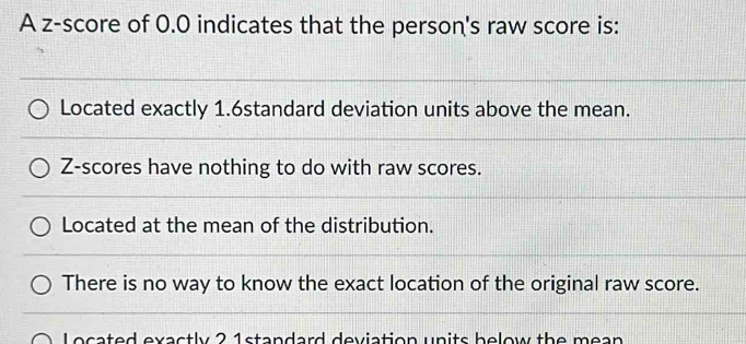 A z-score of 0.0 indicates that the person's raw score is:
Located exactly 1.6standard deviation units above the mean.
Z-scores have nothing to do with raw scores.
Located at the mean of the distribution.
There is no way to know the exact location of the original raw score.
Located exactly 2 1standard deviation units below the mean